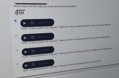 Which shows the first step you could use to find the quotient?
beginarrayr 3encloselongdiv 135endarray
Think: 13 tens divided into 3 groups. There are 4 tens in each group and 1 ten and 5 ones left over.
Think: 13 tens divided into 3 groups. There are 4 tens in each group and 3 lens and 5 ones left over
Think; 13 tons divided into 3 groups. There are 3 tens in each group and 1 hundred and 5 one left over
Think: 13 tens divided into 3 groups. There are 3 tens in each group and 5 ones left over