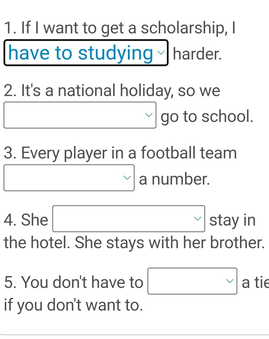 If I want to get a scholarship, I 
have to studying harder. 
2. It's a national holiday, so we 
□  go to school. 
3. Every player in a football team 
□ vee a number. 
4. She □ stay in 
the hotel. She stays with her brother. 
5. You don't have to   a tie 
if you don't want to.