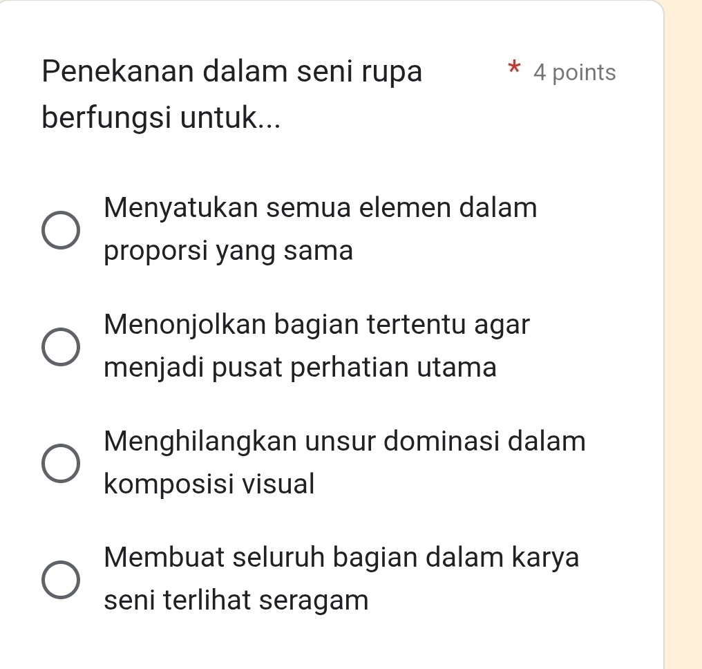 Penekanan dalam seni rupa 4 points
berfungsi untuk...
Menyatukan semua elemen dalam
proporsi yang sama
Menonjolkan bagian tertentu agar
menjadi pusat perhatian utama
Menghilangkan unsur dominasi dalam
komposisi visual
Membuat seluruh bagian dalam karya
seni terlihat seragam