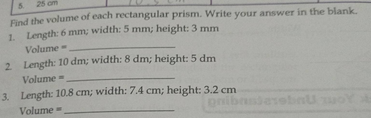 25 cm
Find the volume of each rectangular prism. Write your answer in the blank. 
1. Length: 6 mm; width: 5 mm; height: 3 mm
Volume = 
_ 
2. Length: 10 dm; width: 8 dm; height: 5 dm
Volume =_ 
3. Length: 10.8 cm; width: 7.4 cm; height: 3.2 cm
Volume =_