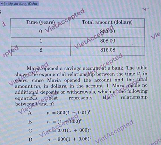 Một đáp án đúng,1Điểm
.
ed
Maria opened a savings account at a bank. The table
shows the exponential relationship between the time t, in
years, since Maria opened the account and the total
amount nn, in dollars, in the account. If Maria made no
additional deposits or withdrawals, which of the following
equatio_sObest represents the relationship
between t and n?
a
A n=800(1+0.01)^t
B n=(1+800)^t
C d=0.01(1+800)^t
D n=800(1+0.08)^t
VietAccepted
ept