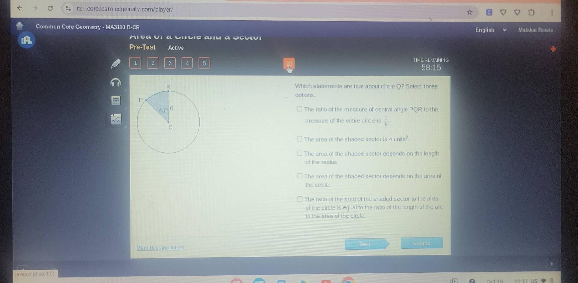 Common Core Geometry - MA3110 B-CR English Malakai Bowie
[A
Mita U1 α Citit aru α Otcιui
Pre-Test Active
1 2 3 4 5
TIME REMAINING
58:15
Which statements are true about circle Q? Select three
options.
The ratio of the measure of central angle PQR to the
measure of the entire circle is  1/B .
The area of the shaded sector is 4units^2.
The area of the shaded sector depends on the length
of the radius.
The area of the shaded sector depends on the area of
the circle.
The ratio of the area of the shaded sector to the area
of the circle is equal to the ratio of the length of the arc
to the area of the circle.
Next Submit
Mark this and return
javascript:void(0);