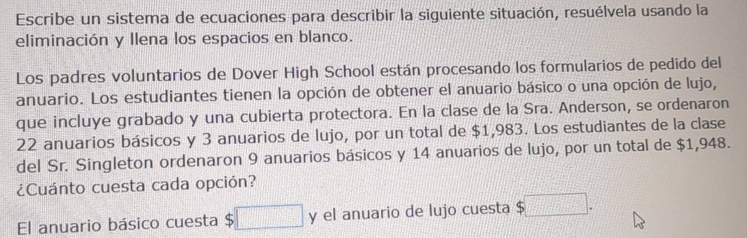 Escribe un sistema de ecuaciones para describir la siguiente situación, resuélvela usando la 
eliminación y llena los espacios en blanco. 
Los padres voluntarios de Dover High School están procesando los formularios de pedido del 
anuario. Los estudiantes tienen la opción de obtener el anuario básico o una opción de lujo, 
que incluye grabado y una cubierta protectora. En la clase de la Sra. Anderson, se ordenaron
22 anuarios básicos y 3 anuarios de lujo, por un total de $1,983. Los estudiantes de la clase 
del Sr. Singleton ordenaron 9 anuarios básicos y 14 anuarios de lujo, por un total de $1,948. 
¿Cuánto cuesta cada opción? 
El anuario básico cuesta $□ y el anuario de lujo cuesta $□.