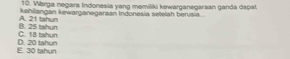 Warga negara Indonesia yang memiliki kewarganegaraan ganda dapat
kehilangan kewarganegaraan Indonesia setelah berusia...
A. 21 tahun
B. 25 tahun
C. 18 tahun
D. 20 tahun
E. 30 tahun