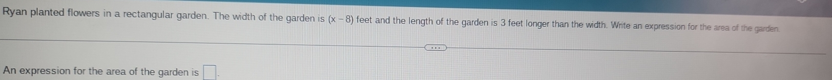 Ryan planted flowers in a rectangular garden. The width of the garden is (x-8) feet and the length of the garden is 3 feet longer than the width. Write an expression for the area of the garden. 
An expression for the area of the garden is □