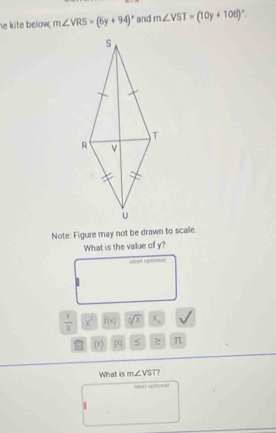 he kite below . m∠ VRS=(6y+94)^circ  and m∠ VST=(10y+108)^circ . 
Note: Figure may not be drawn to scale. 
What is the value of y? 
label optional
 Y/X  x^2 f(x) sqrt[n](x) x_-
(x) S π
What is m∠ VST ? 
Iabel optional 
I