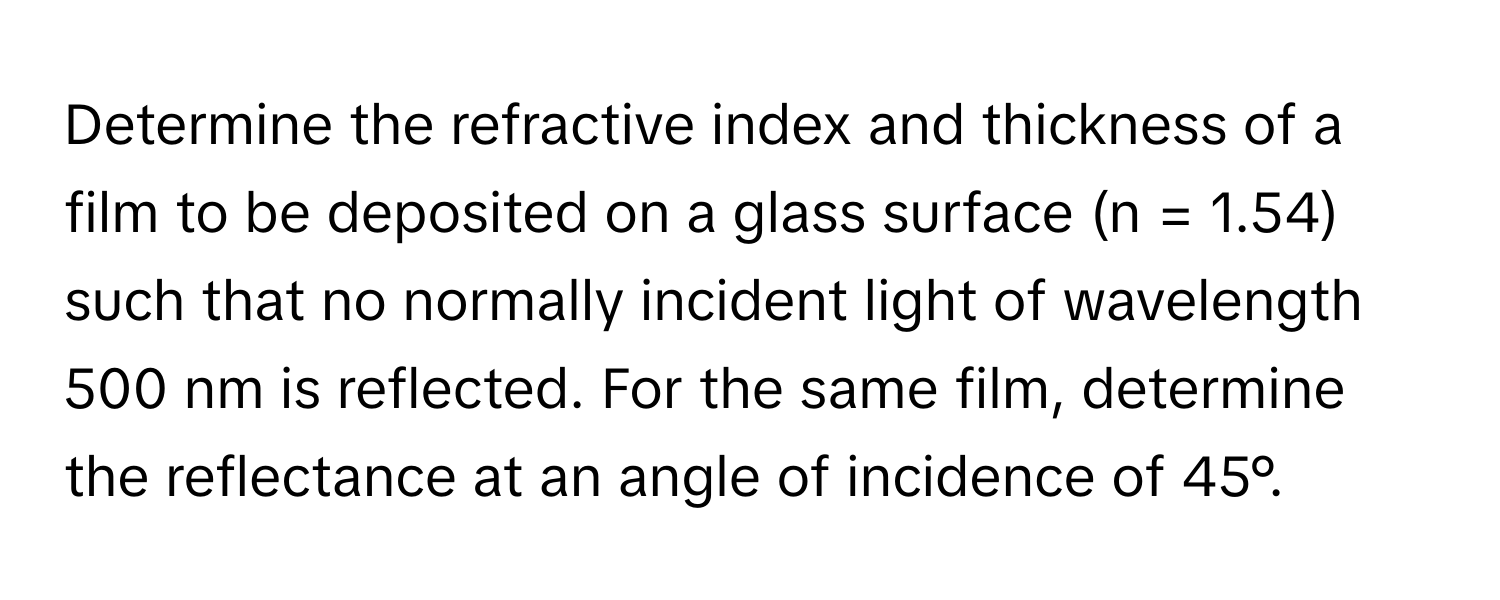 Determine the refractive index and thickness of a film to be deposited on a glass surface (n = 1.54) such that no normally incident light of wavelength 500 nm is reflected. For the same film, determine the reflectance at an angle of incidence of 45°.