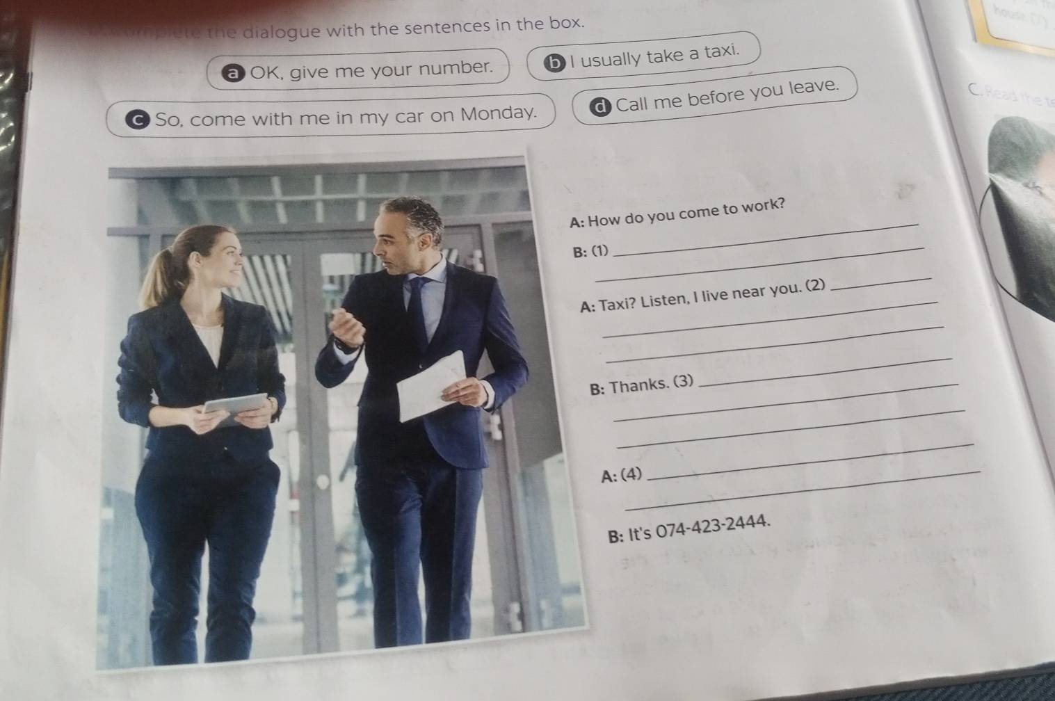 house 
opiete the dialogue with the sentences in the box. 
I usually take a taxi. 
OK, give me your number. 
Call me before you leave. 
C. Read the t 
So, come with me in my car on Monday. 
ow do you come to work? 
_ 
1) 
_ 
Taxi? Listen, I live near you. (2) 
_ 
_ 
: Thanks. (3) 
_ 
_ 
A: (4) 
_ 
B: It's 074-423-2444.