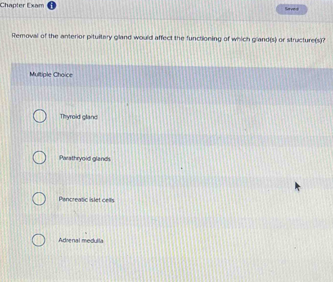 Chapter Exam Saved
Removal of the anterior pituitary gland would affect the functioning of which gland(s) or structure(s)?
Multiple Choice
Thyroid gland
Parathryoid glands
Pancreatic islet cells
Adrenal medulla