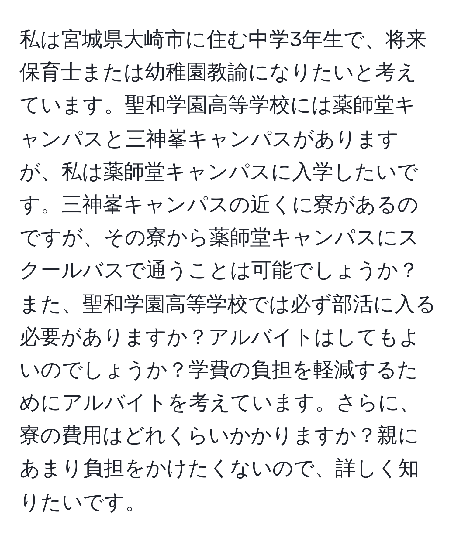 私は宮城県大崎市に住む中学3年生で、将来保育士または幼稚園教諭になりたいと考えています。聖和学園高等学校には薬師堂キャンパスと三神峯キャンパスがありますが、私は薬師堂キャンパスに入学したいです。三神峯キャンパスの近くに寮があるのですが、その寮から薬師堂キャンパスにスクールバスで通うことは可能でしょうか？また、聖和学園高等学校では必ず部活に入る必要がありますか？アルバイトはしてもよいのでしょうか？学費の負担を軽減するためにアルバイトを考えています。さらに、寮の費用はどれくらいかかりますか？親にあまり負担をかけたくないので、詳しく知りたいです。