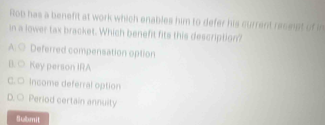 Rob has a benefit at work which enables him to defer his current ressipt of in
in a lower tax bracket. Which benefit fits this description?
A. ○ Deferred compensation option
B. ○ Key person IRA
C. ○ Income deferral option
D. ○ Period certain annuity
Submit