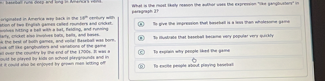 n: baseball runs deep and long in America's veins.
What is the most likely reason the author uses the expression “like gangbusters” in
paragraph 2?
originated in America way back in the 18^(th) century with
ation of two English games called rounders and cricket. To give the impression that baseball is a less than wholesome game
volves hitting a ball with a bat, fielding, and running
larly, cricket also involves bats, balls, and bases.
k the best of both games, and voila! Baseball was born. B) To illustrate that baseball became very popular very quickly
ook off like gangbusters and variations of the game
all over the country by the end of the 1700s. It was a To explain why people liked the game
could be played by kids on school playgrounds and in 
it it could also be enjoyed by grown men letting off
D To excite people about playing baseball