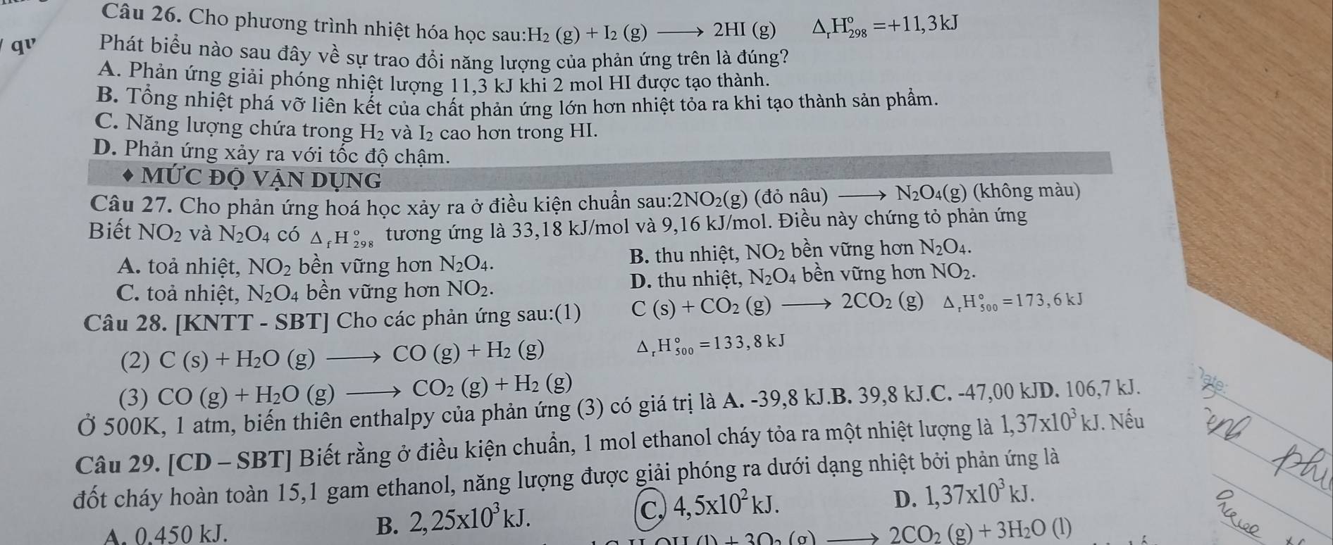 Cho phương trình nhiệt hóa học sau: H_2(g)+I_2(g)to 2HI(g
△ _rH_(298)°=+11,3kJ
qv Phát biểu nào sau đây về sự trao đổi năng lượng của phản ứng trên là đúng?
A. Phản ứng giải phóng nhiệt lượng 11,3 kJ khi 2 mol HI được tạo thành.
B. Tổng nhiệt phá vỡ liên kết của chất phản ứng lớn hơn nhiệt tỏa ra khi tạo thành sản phẩm.
C. Năng lượng chứa trong H_2 và I₂ cao hơn trong HI.
D. Phản ứng xảy ra với tốc độ chậm.
MU'C ĐỘ Vận dụng
Câu 27. Cho phản ứng hoá học xảy ra ở điều kiện chuẩn sau:2NO₂(g) (đỏ nâu) to N_2O_4(g) (không màu)
Biết NO_2 và N_2O_4 có △ _fH_(298)^o tương ứng là 33,18 kJ/mol và 9,16 kJ/mol. Điều này chứng tỏ phản ứng
A. toả nhiệt, NO_2 bền vững hơn N_2O_4. B. thu nhiệt, NO_2 bền vững hơn N_2O_4.
C. toả nhiệt, N_2O_4 bền vững hơn NO_2. D. thu nhiệt, N_2O_4 bền vững hơn NO_2.
Câu 28. [K NTT-SBT] Cho các phản ứng sau:(1) C(s)+CO_2(g)to 2CO_2 (g) △ _rH_(500)°=173,6kJ
(2) C(s)+H_2O(g)to CO(g)+H_2(g)
△ _rH_(500)°=133,8kJ
(3) CO(g)+H_2O(g)to CO_2(g)+H_2(g)
Ở 500K, 1 atm, biến thiên enthalpy của phản ứng (3) có giá trị là A. -39,8 kJ.B. 39,8 kJ.C. -47,00 kJD. 106,7 kJ.
Câu 29.[CD-SBT] Biết rằng ở điều kiện chuẩn, 1 mol ethanol cháy tỏa ra một nhiệt lượng là 1,37* 10^3kJ. Nếu
đốt cháy hoàn toàn 15,1 gam ethanol, năng lượng được giải phóng ra dưới dạng nhiệt bởi phản ứng là
c
D. 1,37* 10^3kJ.
A. 0.450 kJ.
B. 2,25x10^3kJ. 4,5x10^2kJ.
(1)+3O_2(g)to 2CO_2(g)+3H_2O(l)