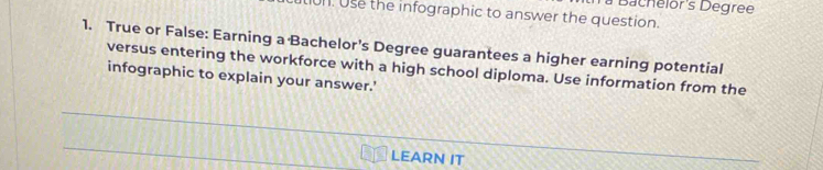 à Bachelor's Degree 
l. Use the infographic to answer the question. 
1. True or False: Earning a Bachelor's Degree guarantees a higher earning potential 
versus entering the workforce with a high school diploma. Use information from the 
infographic to explain your answer.' 
_ 
_ 
LEARN IT