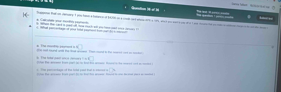 Danna Talbert 10/25/24 10:47 AM
This test: 36 point(s) possible
Question 36 of 36 This question: 1 point(s) possible Submil test
Suppose that on January 1 you have a balance of $4200 on a credit card whose APR is 18%, which you want to pay off in 1 year Assume that you maks no adititienst cherges to the cart after Jterwery I
a. Calculate your monthly payments
b. When the card is paid off, how much will you have paid since January 1?
c. What percentage of your total payment from part (b) is interest?
a. The monthly payment is $□
(Do not round until the final answer. Then round to the nearest cent as needed)
b. The total paid since January 1 is $□
(Use the answer from part (a) to find this answer Round to the nearest cent as needed 
c. The percentage of the total paid that is interest is □ %
(Use the answer from part (b) to find this answer Round to one decimal place as needed )