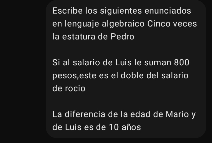 Escribe los siguientes enunciados 
en lenguaje algebraico Cinco veces 
la estatura de Pedro 
Si al salario de Luis le suman 800
pesos,este es el doble del salario 
de rocio 
La diferencia de la edad de Mario y 
de Luis es de 10 años