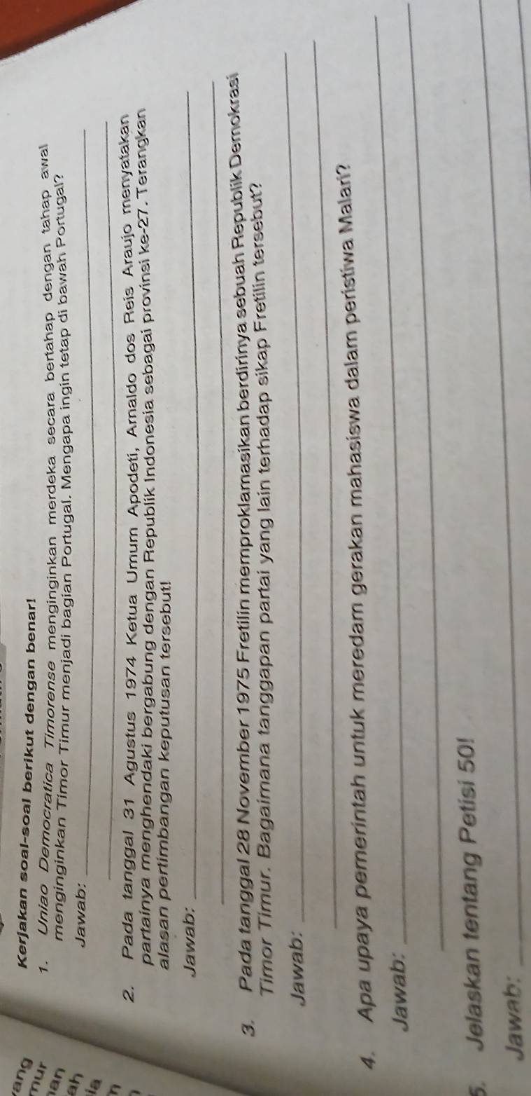 ang 
Kerjakan soal-soal berikut dengan benar! 
mur 
1. Uniao Democratica Timorense menginginkan merdeka secara bertahap dengan tahap awal 
an 
menginginkan Timor Timur menjadi bagian Portugal. Mengapa ingin tetap di bawah Portugal? 
ah 
Jawab:_ 
_ 
ia 
n 
2. Pada tanggal 31 Agustus 1974 Ketua Umum Apodeti, Arnaldo dos Reis Araujo menyatakan 
partainya menghendaki bergabung dengan Republik Indonesia sebagai provinsi ke- 27. Terangkan 
alasan pertimbangan keputusan tersebut! 
Jawab:_ 
_ 
3. Pada tanggal 28 November 1975 Fretilin memproklamasikan berdirinya sebuah Republik Demokrasi 
_ 
Timor Timur. Bagaimana tanggapan partai yang lain terhadap sikap Fretilin tersebut? 
_ 
Jawab: 
_ 
4. Apa upaya pemerintah untuk meredam gerakan mahasiswa dalam peristiwa Malari? 
Jawab:_ 
5. Jelaskan tentang Petisi 50! 
Jawab: 
_