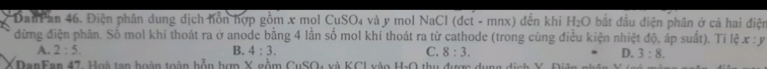 DanPan 46. Điện phân dung dịch hỗn hợp gồm x mol CuSO₄ và y mol NaCl (dct-mnx) đến khi H_2O bắt đầu điện phân ở cả hai điện
dừng điện phân. Số mol khi thoát ra ở anode bằng 4 lần số mol khí thoát ra từ cathode (trong cùng điều kiện nhiệt độ, áp suất). Tỉ lệ x:y
A. 2:5. B. 4:3. C. 8:3. D. 3:8. 
DanFan 47, Hoà tan hoàn toàn hỗn hợn X gồm CuSO4 và KCI vào H_2O thu được dụng dịch Y. Điên