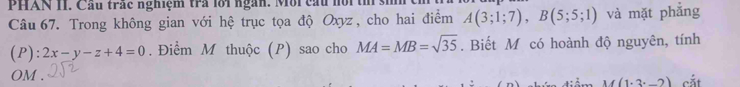 PHAN II. Cầu trác nghiệm trả lồi ngàn. Môi cấu nồi th 
Câu 67. Trong không gian với hệ trục tọa độ Oxyz, cho hai điểm A(3;1;7), B(5;5;1) và mặt phẳng
(P):2x-y-z+4=0. Điểm M thuộc (P) sao cho MA=MB=sqrt(35). Biết M có hoành độ nguyên, tính
OM. cắt
M(1· 3· _ 2)