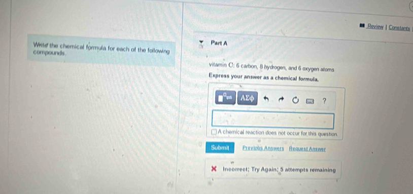 Review | Constants
Part A
Write the chemical formula for each of the following
compounds.
vitamin C: 6 carbon, 8 hydrogen, and 6 oxygen atoms
Express your answer as a chemical formula.
AΣφ ?
A chemical reaction does not occur for this question.
Submit Previous Answers Request Answer
Incorrect; Try Again; 5 attempts remaining