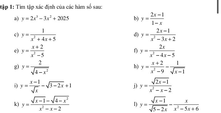 tập 1: Tìm tập xác định của các hàm số sau: 
a) y=2x^3-3x^2+2025 b) y= (2x-1)/1-x 
c) y= 1/x^2+4x+5  y= (2x-1)/x^2-3x+2 
d) 
e) y= (x+2)/x^2-5  y= 2x/x^2-4x-5 
f) 
g) y= 2/sqrt(4-x^2)  y= (x+2)/x^2-9 - 1/sqrt(x-1) 
h) 
i) y= (x-1)/sqrt(x) -sqrt(3-2x)+1 y= (sqrt(2x-1))/x^2-x-2 
j) 
k) y= (sqrt(x-1)-sqrt(4-x^2))/x^2-x-2  y= (sqrt(x-1))/sqrt(5-2x) - x/x^2-5x+6 
1)