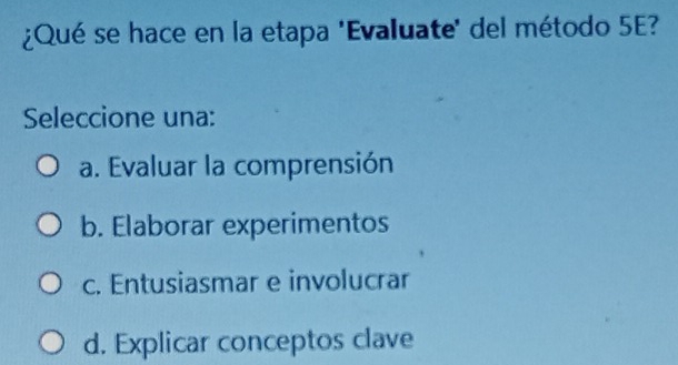 ¿Qué se hace en la etapa 'Evaluate' del método 5E?
Seleccione una:
a. Evaluar la comprensión
b. Elaborar experimentos
c. Entusiasmar e involucrar
d. Explicar conceptos clave