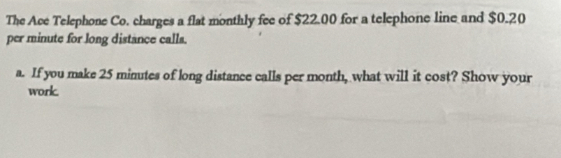 The Ace Telephone Co. charges a flat monthly fee of $22.00 for a telephone line and $0.20
per minute for long distance calls. 
a. If you make 25 minutes of long distance calls per month, what will it cost? Show your 
work.