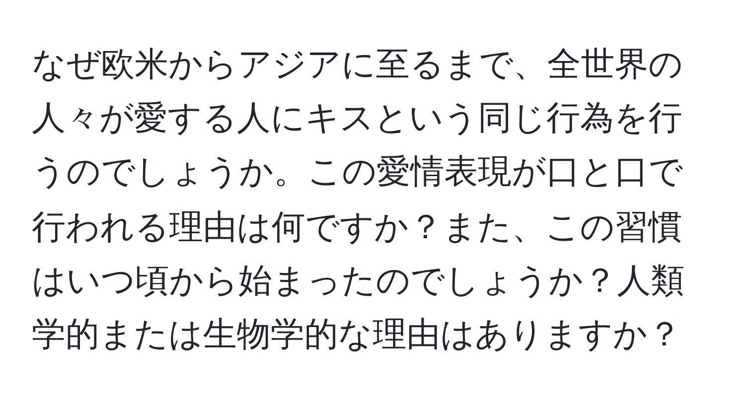 なぜ欧米からアジアに至るまで、全世界の人々が愛する人にキスという同じ行為を行うのでしょうか。この愛情表現が口と口で行われる理由は何ですか？また、この習慣はいつ頃から始まったのでしょうか？人類学的または生物学的な理由はありますか？