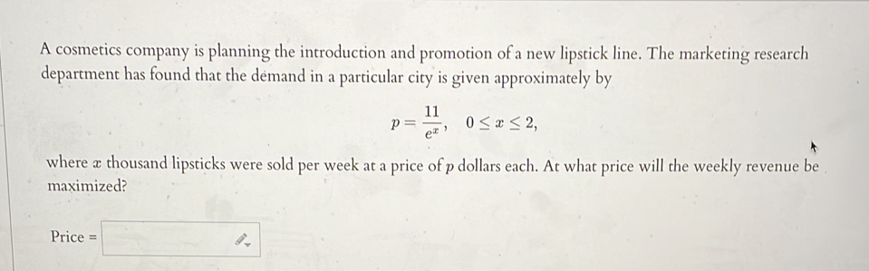 A cosmetics company is planning the introduction and promotion of a new lipstick line. The marketing research 
department has found that the demand in a particular city is given approximately by
p= 11/e^x , 0≤ x≤ 2, 
where x thousand lipsticks were sold per week at a price of p dollars each. At what price will the weekly revenue be 
maximized? 
Price e=□