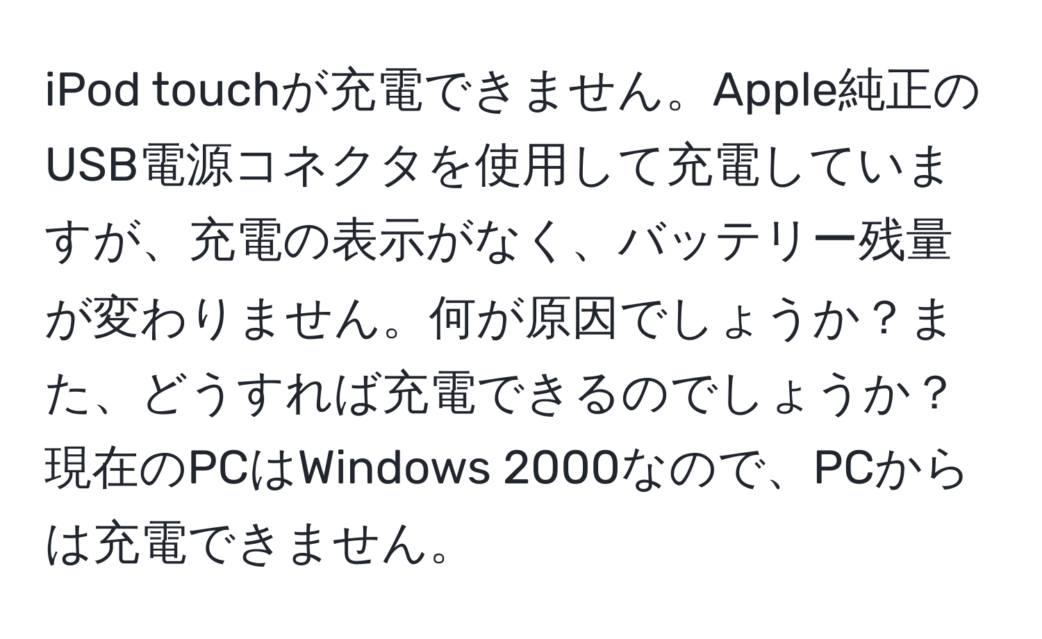 iPod touchが充電できません。Apple純正のUSB電源コネクタを使用して充電していますが、充電の表示がなく、バッテリー残量が変わりません。何が原因でしょうか？また、どうすれば充電できるのでしょうか？現在のPCはWindows 2000なので、PCからは充電できません。