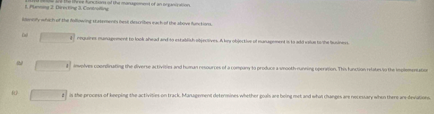 below are the three functions of the management of an organization.
1. Plmning 2. Directing 3. Controlling
identify which of the following statements best describes each of the above functions.
(z) □ : requires management to look ahead and to establish objectives. A key objective of management is to add value to the business.
(b) □ : involves coordinating the diverse activities and human resources of a company to produce a smooth-running operation. This function relates to the implementation
(c) □ : is the process of keeping the activities on track. Management determines whether goals are being met and what changes are necessary when there are deviations.