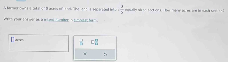 A farmer owns a total of 8 acres of land. The land is separated into 3 3/5  equally sized sections. How many acres are in each section? 
Write your answer as a mixed number in simplest form.
acres
 □ /□   □  □ /□  
×