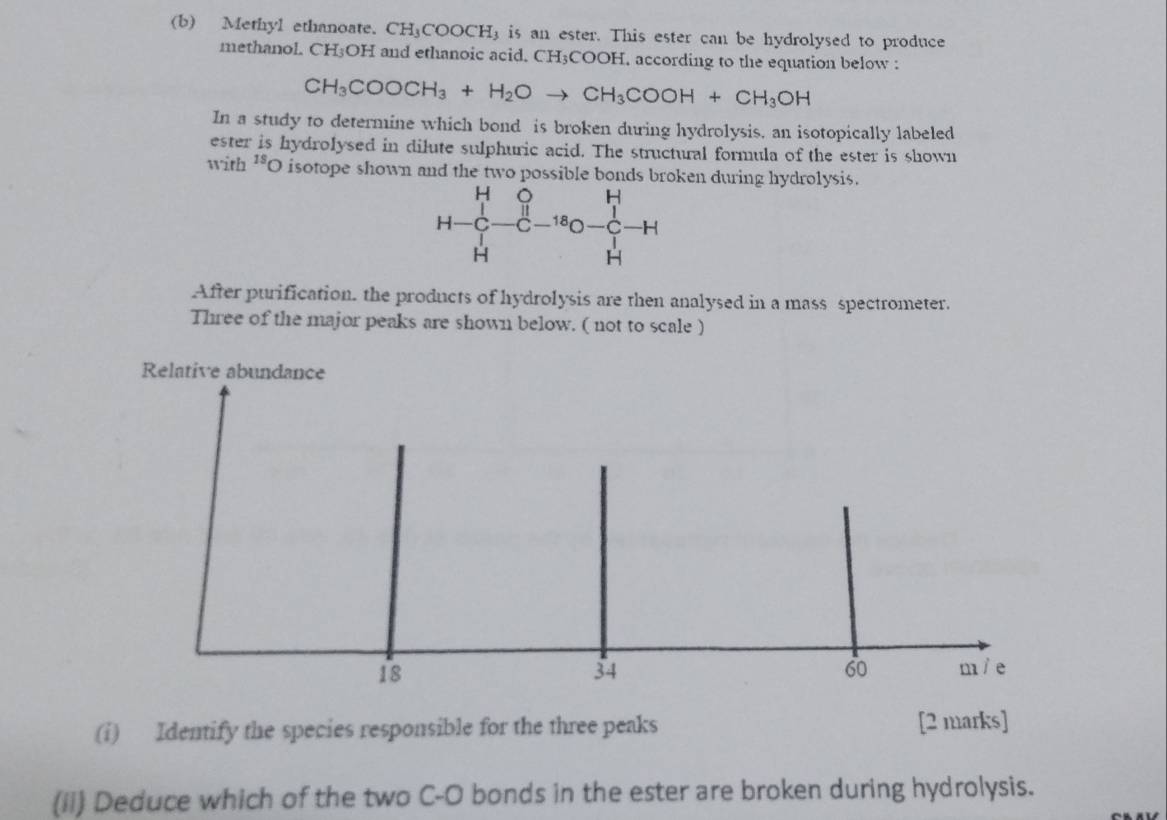 Methyl ethanoate. CH_3COOCH_3 is an ester. This ester can be hydrolysed to produce 
methanol. CH3OH and ethanoic acid. CH3COOH. according to the equation below :
CH_3COOCH_3+H_2Oto CH_3COOH+CH_3OH
In a study to determine which bond is broken during hydrolysis, an isotopically labeled 
ester is hydrolysed in dilute sulphuric acid. The structural formula of the ester is shown 
with^(18)O isotope shown and the two possible bonds broken during hydrolysis. 
After purification. the products of hydrolysis are then analysed in a mass spectrometer. 
Three of the major peaks are shown below. ( not to scale ) 
Relative abundance
18
60
34 m / e
(i) Identify the species responsible for the three peaks [2 marks] 
(ii) Deduce which of the two C-O bonds in the ester are broken during hydrolysis.