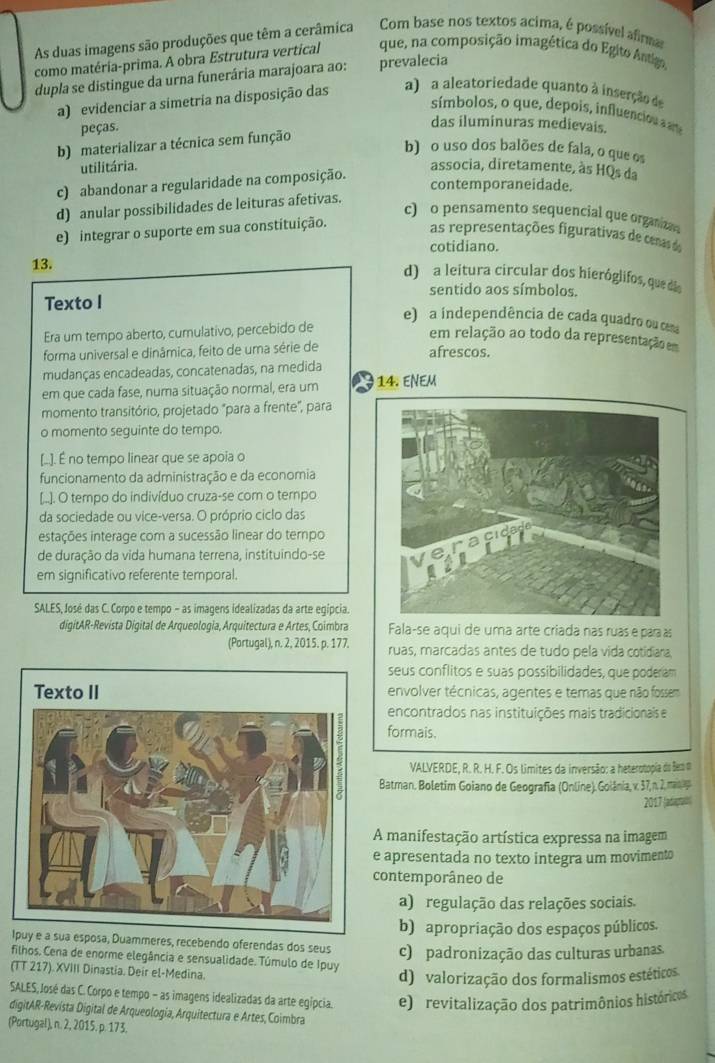 As duas imagens são produções que têm a cerâmica Com base nos textos acima, é possível afirma
como matéria-prima. A obra Estrutura vertical que, na composição imagética do Egito Antiga
dupla se distingue da urna funerária marajoara ao: prevalecia
a) evidenciar a simetria na disposição das a) a aleatoriedade quanto à inserção de
símbolos, o que, depois, influenciou a ame
peças.
das iluminuras medievais.
b) materializar a técnica sem função
b) o uso dos balões de fala, o que os
utilitária. associa, diretamente, às HQs da
c) abandonar a regularidade na composição.
contemporaneidade.
d) anular possibilidades de leituras afetivas.
c) o pensamento sequencial que organizan
e) integrar o suporte em sua constituição.
as representações figurativas de cenasd
cotidiano.
13.
d) a leitura circular dos hieróglifos, que di
sentido aos símbolos.
Texto I e) a independência de cada quadro ou cma
Era um tempo aberto, cumulativo, percebido de
em relação ao todo da representação m
forma universal e dinâmica, feito de uma série de
afrescos.
mudanças encadeadas, concatenadas, na medida 14. ENEM
em que cada fase, numa situação normal, era um
momento transitório, projetado "para a frente", para
o momento seguinte do tempo.
[.. É no tempo linear que se apoia o
funcionamento da administração e da economia
[..). O tempo do indivíduo cruza-se com o tempo
da sociedade ou vice-versa. O próprio ciclo das
estações interage com a sucessão linear do ternpo
de duração da vida humana terrena, instituindo-se
em significativo referente temporal.
SALES, José das C. Corpo e tempo - as imagens idealizadas da arte egípcia.
digitAR-Revista Digital de Arqueologia, Arquitectura e Artes, Coimbra Fala-se aqui de uma arte criada nas ruas e para s
(Portugal), n. 2, 2015. p. 177. ruas, marcadas antes de tudo pela vida cotidiara,
seus conflitos e suas possibilidades, que poderam
envolver técnicas, agentes e temas que não fossem
encontrados nas instituições mais tradicionais e
formais.
VALVERDE, R. R. H. F. Os limites da inversão: a heterotopia do eo d
Batman. Boletim Goiano de Geografía (Online). Goiânia, v. 37, n. 2, man 
2017 (adaptaón)
A manifestação artística expressa na imagem
e apresentada no texto integra um movimento
contemporâneo de
a) regulação das relações sociais.
b) apropriação dos espaços públicos.
Ipuy e a sua esposa, Duammeres, recebendo oferendas dos seus c) padronização das culturas urbanas.
filhos. Cena de enorme elegância e sensualidade. Túmulo de Ipuy
(TT 217). XVIII Dinastia. Deir el-Medina.
d) valorização dos formalismos estéticos.
SALES,José das C. Corpo e tempo - as imagens idealizadas da arte egípcia. e) revitalização dos patrimônios históricos
digitAR-Revísta Digital de Arqueología, Arquitectura e Artes, Coimbra
(Portugal), n. 2, 2015, p. 173.