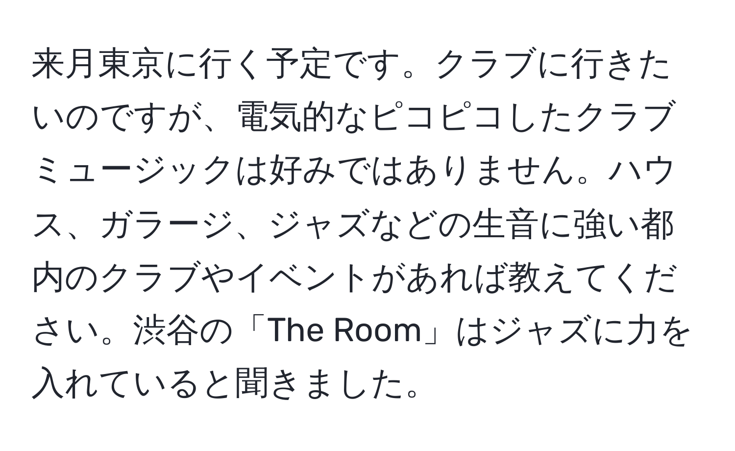 来月東京に行く予定です。クラブに行きたいのですが、電気的なピコピコしたクラブミュージックは好みではありません。ハウス、ガラージ、ジャズなどの生音に強い都内のクラブやイベントがあれば教えてください。渋谷の「The Room」はジャズに力を入れていると聞きました。