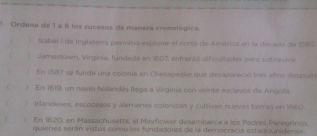 Ordena de 1 a 6 los sucesos de manera cronológica. 
Isabel I de Inglaterra permitió explorar el norte de América en la décacia de 1580. 
Jamestown, Virginia, fundada en 1607, enfrentó dificultades para sobrevivir. 
) En 1587 se funda una colonia en Chesapeake que desapareció tres años después 
) En 1619, un navío holandés llega a Virginia con veinte esclavos de Angola. 
 ) Irlandeses, escoceses y alemanes colonizan y cultivan nuevas tierras en 1660. 
( ) En 1620, en Massachusetts, el Mayflower desembarca a los Padres Peregrinos, 
quienes serán vistos como los fundadores de la democracia estadounidense.