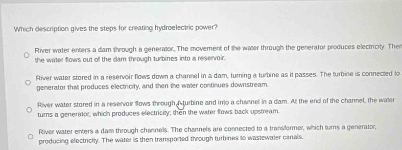 Which description gives the steps for creating hydroelectric power?
River water enters a dam through a generator. The movement of the water through the generator produces electricity Ther
the water flows out of the dam through turbines into a reservoir.
River water stored in a reservoir flows down a channel in a dam, turning a turbine as it passes. The turbine is connected to
generator that produces electricity, and then the water continues downstream.
River water stored in a reservoir flows through Aturbine and into a channel in a dam. At the end of the channel, the water
turns a generator, which produces electricity; then the water flows back upstream.
River water enters a dam through channels. The channels are connected to a transformer, which turns a generator,
producing electricity. The water is then transported through turbines to wastewater canals.