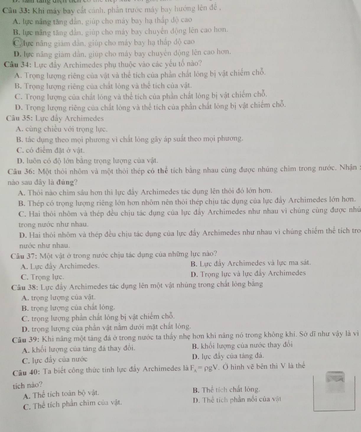 Cân 33: Khi máy bay cất cánh, phần trước máy bay hướng lên đề ,
A. lực nằng tăng dần, giúp cho máy bay hạ thấp độ cao
B. lực nâng tăng dần, giúp cho máy bay chuyển động lên cao hơn.
Ch ực nâng giảm dần, giúp cho máy bay hạ thấp độ cao
D. lực nâng giảm dần, giúp cho máy bay chuyển động lên cao hơn.
Câu 34: Lực đẩy Archimedes phụ thuộc vào các yếu tố nào?
A. Trọng lượng riêng của vật và thể tích của phần chất lỏng bị vật chiếm chỗ.
B. Trọng lượng riêng của chất lỏng và thể tích của vật.
C. Trọng lượng của chất lỏng và thể tích của phần chất lỏng bị vật chiếm chỗ.
D. Trọng lượng riêng của chất lỏng và thể tích của phần chất lỏng bị vật chiếm chỗ.
Câu 35: Lực đẩy Archimedes
A. cùng chiều với trọng lực.
B. tác dụng theo mọi phương vì chất lỏng gây áp suất theo mọi phương.
C. có điểm đặt ở vật.
D. luôn có độ lớn bằng trọng lượng của vật.
Câu 36: Một thỏi nhôm và một thỏi thép có thể tích bằng nhau cùng được nhúng chìm trong nước. Nhận :
nào sau đây là đúng?
A. Thỏi nào chìm sâu hơn thì lực đầy Archimedes tác dụng lên thỏi đó lớn hơn.
B. Thép có trọng lượng riêng lớn hơn nhôm nên thỏi thép chịu tác dụng của lực đẩy Archimedes lớn hơn.
C. Hai thỏi nhôm và thép đều chịu tác dụng của lực đẩy Archimedes như nhau vì chúng cùng được nhú
trong nước như nhau.
D. Hai thôi nhôm và thép đều chịu tác dụng của lực đẩy Archimedes như nhau vì chúng chiếm thể tích tro
nước như nhau.
Câu 37: Một vật ở trong nước chịu tác dụng của những lực nào?
A. Lực đầy Archimedes. B. Lực đầy Archimedes và lực ma sát.
C. Trọng lực. D. Trọng lực và lực đẩy Archimedes
Câu 38: Lực đầy Archimedes tác dụng lên một vật nhúng trong chất lòng bằng
A. trọng lượng của vật.
B. trọng lượng của chất lỏng.
C. trọng lượng phần chất lỏng bị vật chiếm chỗ.
D. trọng lượng của phần vật nằm dưới mặt chất lỏng.
Câu 39: Khi nâng một tảng đá ở trong nước ta thấy nhẹ hơn khi nâng nó trong không khí. Sở dĩ như vậy là vì
A. khối lượng của tảng đá thay đổi. B. khối lượng của nước thay đổi
C. lực đầy của nước D. lực đầy của tảng đá.
Câu 40: Ta biết công thức tính lực đẩy Archimedes là F_A=rho gV. Ở hình vẽ bên thì V là thể
tích nào?
A. Thể tích toàn bộ vật.
B. Thể tích chất lỏng.
C. Thể tích phần chìm của vật.
D. Thể tích phần nổi của vật