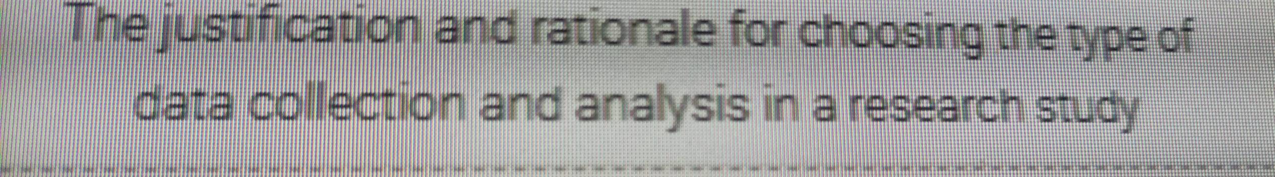 The justification and rationale for choosing the type of 
data collection and analysis in a research study