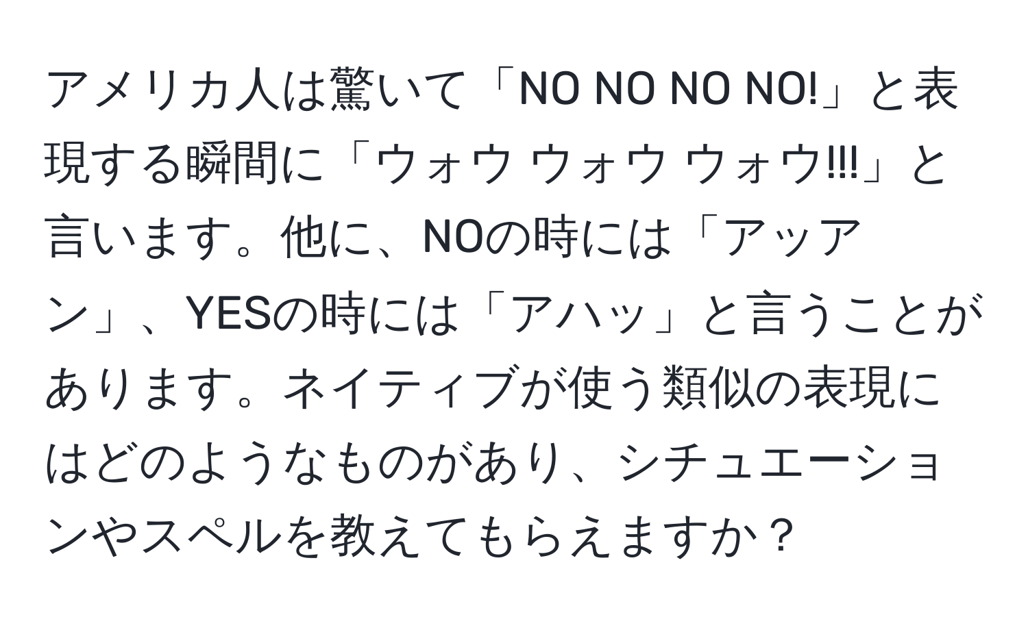 アメリカ人は驚いて「NO NO NO NO!」と表現する瞬間に「ウォウ ウォウ ウォウ!!!」と言います。他に、NOの時には「アッアン」、YESの時には「アハッ」と言うことがあります。ネイティブが使う類似の表現にはどのようなものがあり、シチュエーションやスペルを教えてもらえますか？