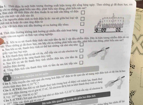 Lâu 1. Tĩnh điện là một hiện tượng thường xuất hiện trong đội sống hàng ngày. Theo những gi đã được học, em
ty chỉ ra những phát biểu sau đây, phát biểu nào đùng, phát biểu nào sai?
a. Bản chất thì tĩnh điện chi đơn thuân là sự mắt cân bảng về điện
N ch  của một vật chất nào đỏ.
ác Các nguyên nhân sinh ra tỉnh điện là đo ma sát giữa hai loại vật
mmất mà ra hoặc do cảm ứng điện từ
c. Các vật tích điện trải đầu thường có xu hướng đẩy nhau.
đ. Tỉnh điện thường không ảnh hướng gi nhiều đến sinh hoạt hàng
00
ngày của con người và lĩnh vực công nghiệp.
du 2. Khi ta có sát thanh thủy tinh vào một tầm đạ thì 2 vật đều nhiễm điện. Đây là hiện tượng nhiễm điện đo cọ
cir. Theo những gì đã được học, em hãy chỉ ra những phát biểu sau đây, phát biểu nào đúng, phát biểu nào sai'
a. Sau khi có sát, thanh thủy tinh có thể hút những vật nhỏ nhẹ như
giảy vụn hay bụi min.
b. Khi thanh thủy tinh cọ sát với đạ, chỗ tiếp xúc có các electron tự □
do dịch chuyển từ đạ sang thanh thủy tỉnh □
e. Sau khi cọ sát thì thanh thủy tinh nhiễm điện âm, còn tấm dạ nhiễm điện dương.
đ. Tổng điện tích của thanh thủy tinh và tâm đạ sau khi tiếp xúc □
10^3 điện từ thì quả cầu sẽ mang một điện tích có độ lớn là bao
bảng 0
3 Câu trác nghiệm tra hi ngàn
Câầu 1. Nếu truyền cho một quả cầu trung hoà điện  nhiêu tính theo đơn vị 10^(-13)C thass tịnh (trung hoà về điện) với mánh lụa, thanh thuc
tịnh tích điện dương và có giá trị 13nC. Số electron đã bị bứt ra khôi thanh thuỷ tinh có dạng
Cầu 2. (CTST) Sau khi cọ xát thanh
8,1xy. 10^(10) hạt. Giả trị xy là? -3,2.10^(-7)C.. Quả cầu này số electron là
Cầâu 3. (CTST) Xét quả cầu kim loại nhỏ có điện tích
Bài toán liên quan đến tương tác giữa hai điện tích
x 10^(12). Hãy xác định giá trị của x?
s chon  cững hằng bao nhiều đề lực