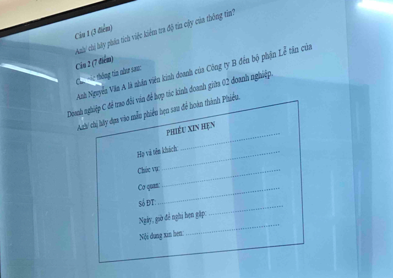 Anh/ chị hãy phân tích việc kiểm tra độ tin cậy của thông tin 
Câu 2 (7 điểm) 
Anh Nguyễn Văn A là nhân viên kinh doanh của Công ty B đến bộ phận Lễ tân của 
Chú các thông tin như sau: 
Doanh nghiệp C để trao đồi vấn để hợp tác kinh doanh giữa 02 doanh nghiệp. 
Anh/ chị hãy dựa vào mẫu phiểu hẹn sau để hoàn thành Phiếu. 
phiÉu xin hẹn 
Họ và tên khách: 
_ 
Chức vụ:_ 
Cơ quan:_ 
Số ĐT: 
Ngày, giờ đề nghị hẹn gặp: 
_ 
Nội dung xin hẹn: 
_