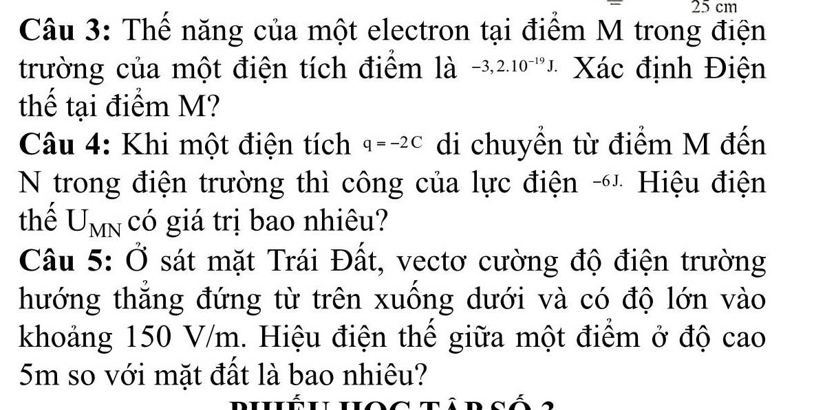 25 cm
Câu 3: Thể năng của một electron tại điểm M trong điện 
trường của một điện tích điểm là -3,2.10^(-19)J. Xác định Điện 
thế tại điểm M? 
Câu 4: Khi một điện tích q=-2C di chuyển từ điểm M đến 
N trong điện trường thì công của lực điện -' Hiệu điện 
thể U_MN a C gó giá trị bao nhiêu? 
Câu 5:dot O sát mặt Trái Đất, vectơ cường độ điện trường 
hướng thắng đứng từ trên xuồng dưới và có độ lớn vào 
khoảng 150 V/m. Hiệu điện thế giữa một điểm ở độ cao
5m so với mặt đất là bao nhiêu?