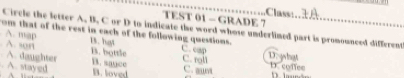 Class:
TEST 01 - GRADE 7
Circle the letter A. B. C or D to indicate the word whose underlined part is promounced different
om that of the rest in each of the following questions. C. cap.A. son 13. hgt
A. map B. bottle
A. daughter B. suce C. roll Doghat
. A. stayed D. loved C. aunt
D.conee