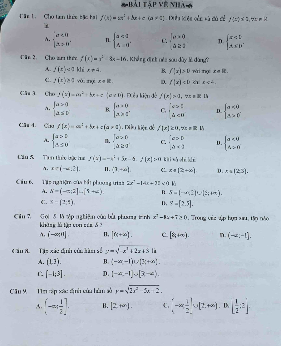 E1
T Bài tập Về nhà 6
6
Câu 1. Cho tam thức bậc hai f(x)=ax^2+bx+c(a!= 0). Điều kiện cần và đủ đề f(x)≤ 0,forall x∈ R
là
A. beginarrayl a<0 △ >0endarray. . B. beginarrayl a<0 △ =0endarray. . C. beginarrayl a>0 △ ≥ 0endarray. . D. beginarrayl a<0 △ ≤ 0endarray. .
Câu 2. Cho tam thức f(x)=x^2-8x+16. Khẳng định nào sau đây là đúng?
A. f(x)<0</tex> khi x!= 4. B. f(x)>0 với mọi x∈ R.
C. f(x)≥ 0 với mọi x∈ R. D. f(x)<0</tex> khi x<4.
Câu 3. Cho f(x)=ax^2+bx+c(a!= 0) 1. Điều kiện để f(x)>0,forall x∈ R1 à
A. beginarrayl a>0 △ ≤ 0endarray. . beginarrayl a>0 △ ≥ 0endarray. . C. beginarrayl a>0 △ <0endarray. . D. beginarrayl a<0 △ >0endarray. .
B.
Câu 4. Cho f(x)=ax^2+bx+c(a!= 0). Điều kiện đề f(x)≥ 0,forall x∈ R là
A. beginarrayl a>0 △ ≤ 0endarray. . beginarrayl a>0 △ ≥ 0endarray. . C. beginarrayl a>0 △ <0endarray. D. beginarrayl a<0 △ >0endarray. .
B.
Câu 5. Tam thức bậc hai f(x)=-x^2+5x-6.f(x)>0 khi và chỉ khi
A. x∈ (-∈fty ;2). B. (3;+∈fty ). C. x∈ (2;+∈fty ). D. x∈ (2;3).
Câu 6. Tập nghiệm của bất phương trình 2x^2-14x+20<0</tex> là
A. S=(-∈fty ;2]∪ [5;+∈fty ). B. S=(-∈fty ;2)∪ (5;+∈fty ).
C. S=(2;5). D. S=[2;5].
Câu 7. Gọi S là tập nghiệm của bất phương trình x^2-8x+7≥ 0. Trong các tập hợp sau, tập nào
không là tập con của S ?
A. (-∈fty ;0]. B. [6;+∈fty ). C. [8;+∈fty ). D. (-∈fty ;-1].
Câu 8. Tập xác định của hàm số y=sqrt(-x^2+2x+3)la
A. (1;3). B. (-∈fty ;-1)∪ (3;+∈fty ).
C. [-1;3]. D. (-∈fty ;-1]∪ [3;+∈fty ).
Câu 9. Tìm tập xác định của hàm số y=sqrt(2x^2-5x+2).
A. (-∈fty ; 1/2 ]. B. [2;+∈fty ). C. (-∈fty ; 1/2 ]∪ [2;+∈fty ) D. [ 1/2 ;2].