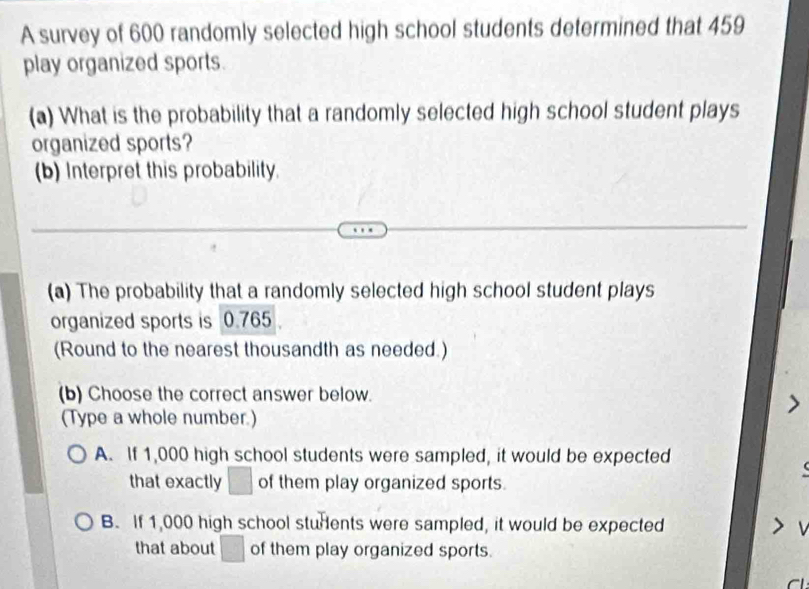 A survey of 600 randomly selected high school students determined that 459
play organized sports.
(a) What is the probability that a randomly selected high school student plays
organized sports?
(b) Interpret this probability.
(a) The probability that a randomly selected high school student plays
organized sports is 0.765
(Round to the nearest thousandth as needed.)
(b) Choose the correct answer below.
(Type a whole number.)
A. If 1,000 high school students were sampled, it would be expected
that exactly □ of them play organized sports.
B. If 1,000 high school students were sampled, it would be expected
that about □ of them play organized sports.