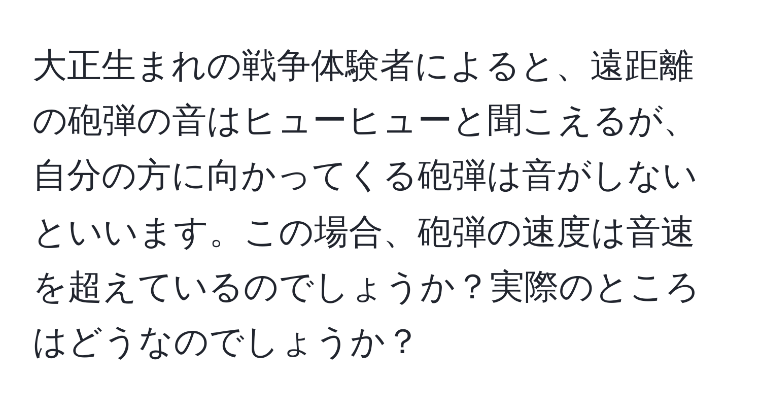 大正生まれの戦争体験者によると、遠距離の砲弾の音はヒューヒューと聞こえるが、自分の方に向かってくる砲弾は音がしないといいます。この場合、砲弾の速度は音速を超えているのでしょうか？実際のところはどうなのでしょうか？