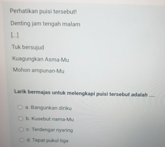 Perhatikan puisi tersebut!
Denting jam tengah malam
[...]
Tuk bersujud
Kuagungkan Asma-Mu
Mohon ampunan-Mu
Larik bermajas untuk melengkapi puisi tersebut adalah ....
a. Bangunkan diriku
b. Kusebut nama-Mu
c. Terdengar nyaring
d. Tepat pukul tiga