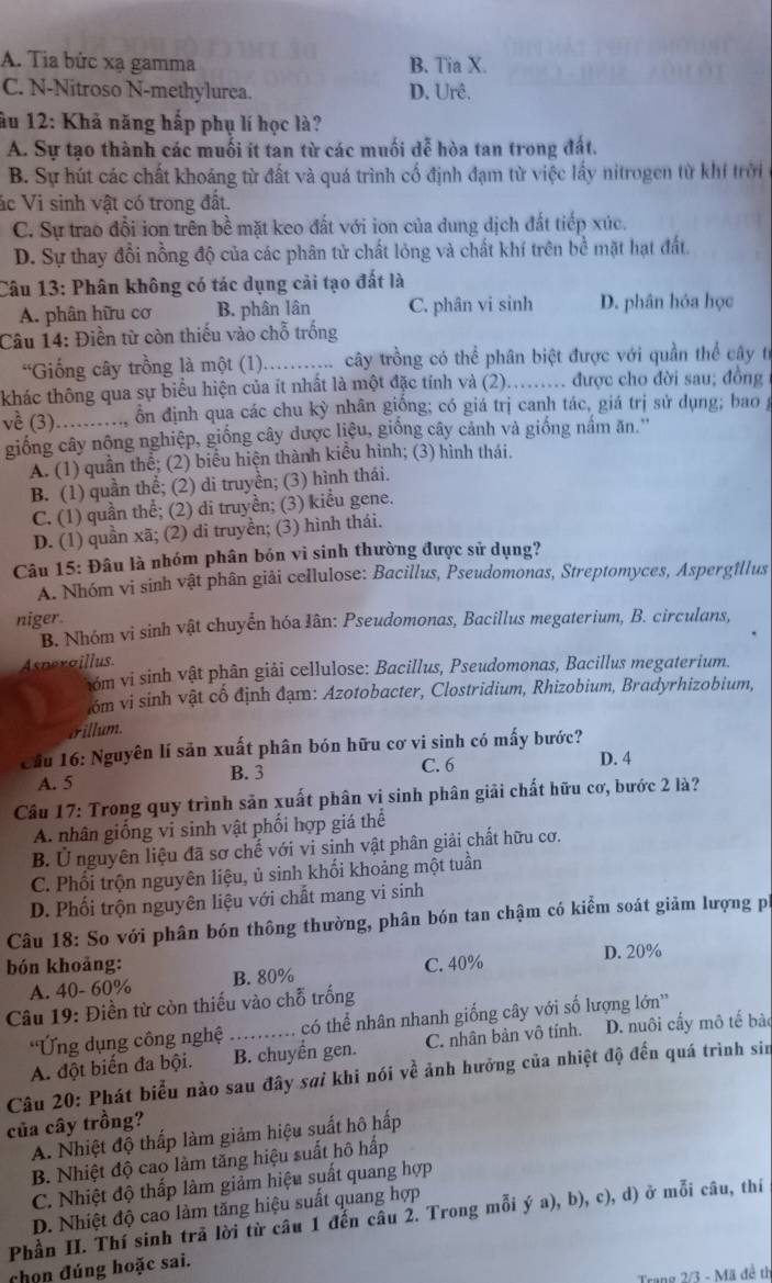 A. Tia bức xạ gamma B. Tia X.
C. N-Nitroso N-methylurea. D. Urê.
âu 12: Khả năng hấp phụ lí học là?
A. Sự tạo thành các muối ít tan từ các muối dễ hòa tan trong đất.
B. Sự hút các chất khoáng từ đất và quá trình cố định đạm từ việc lấy nitrogen từ khí trời
ác Vi sinh vật có trong đất.
C. Sự trao đổi ion trên bề mặt keo đất với ion của dung dịch đất tiếp xúc.
D. Sự thay đổi nồng độ của các phân tử chất lỏng và chất khí trên bề mặt hạt đất.
Câu 13: Phân không có tác dụng cải tạo đất là
A. phân hữu cơ B. phân lân C. phân vi sinh D. phân hóa học
Câu 14: Điền từ còn thiếu vào chỗ trống
'Giống cây trồng là một (1)_  cây trồng có thể phân biệt được với quần thể cây tí
khác thông qua sự biểu hiện của ít nhất là một đặc tính và (2)...... được cho đời sau; đồng
về (3)_ ổn định qua các chu kỳ nhân giống; có giá trị canh tác, giá trị sử dụng; bao g
giống cây nộng nghiệp, giống cây được liệu, giống cây cảnh và giống nầm ăn.''
A. (1) quần thể; (2) biểu hiện thành kiều hình; (3) hình thái.
B. (1) quần thể; (2) di truyền; (3) hình thái.
C. (1) quần thể; (2) di truyền; (3) kiểu gene.
D. (1) quần xã; (2) di truyền; (3) hình thái.
Câu 15: Đâu là nhóm phân bón vi sinh thường được sử dụng?
A. Nhóm vi sinh vật phân giải cellulose: Bacillus, Pseudomonas, Streptomyces, Aspergillus
niger.
B. Nhóm vi sinh vật chuyển hóa Iân: Pseudomonas, Bacillus megaterium, B. circulans,
Asneraillus
óm vi sinh vật phân giải cellulose: Bacillus, Pseudomonas, Bacillus megaterium.
óm vi sinh vật cố định đạm: Azotobacter, Clostridium, Rhizobium, Bradyrhizobium,
crillum.
Cầu 16: Nguyên lí sản xuất phân bón hữu cơ vi sinh có mấy bước?
A. 5 B. 3 C. 6 D. 4
Câu 17: Trong quy trình sản xuất phân vi sinh phân giải chất hữu cơ, bước 2 là?
A. nhân giống vi sinh vật phối hợp giá thể
B. Ủ nguyên liệu đã sơ chế với vi sinh vật phân giải chất hữu cơ.
C. Phối trộn nguyên liệu, ủ sinh khối khoảng một tuần
D. Phối trộn nguyên liệu với chất mang vi sinh
Câu 18: So với phân bón thông thường, phân bón tan chậm có kiểm soát giảm lượng pi
bón khoảng: B. 80%
C. 40% D. 20%
A. 40- 60%
Câu 19: Điền từ còn thiếu vào chỗ trống
Ứng dụng công nghệ có thể nhân nhanh giống cây với số lượng lớn''
A. đột biến đa bội. _B. chuyển gen. C. nhân bản vô tính. D. nuôi cấy mô tế bào
Câu 20: Phát biểu nào sau đây sơi khi nói về ảnh hưởng của nhiệt độ đến quá trình sin
của cây trồng?
A. Nhiệt độ thấp làm giảm hiệu suất hô hấp
B. Nhiệt độ cao làm tăng hiệu suất hô hấp
C. Nhiệt độ thấp làm giảm hiệu suất quang hợp
D. Nhiệt độ cao làm tăng hiệu suất quang hợp
Phần II. Thí sinh trã lời từ câu 1 đến câu 2. Trong mỗi ý a), b), c), d) ở mỗi câu, thí
chọn đúng hoặc sai.
Trang 2/3 - Mã đề th