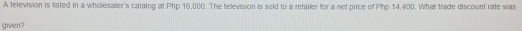 A television is listed in a wholesaler's catalog at Php 16,000. The television is sold to a retailer for a net price of Php 14,400. What trade discount rate was 
given?